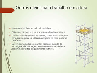 Outros meios para trabalho em altura
 Isolamento da área ao redor do andaime;
 Não é permitido o uso de arames prendendo andaimes;
 Deve ficar perfeitamente na vertical, sendo necessário para
terrenos irregulares a utilização de placa de base ajustável
(macaco).
 Devem ser tomadas precauções especiais quando da
montagem, desmontagem e movimentação de andaime
próximo a circuitos e equipamento elétricos.
 