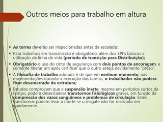 Outros meios para trabalho em altura
 As torres deverão ser inspecionadas antes da escalada;
 Para trabalhos em transmissão é obrigatório, além dos EPI’s básicos a
utilização da linha de vida (período de transição para Distribuição);
 Obrigatório o uso do cinto de segurança com dois pontos de ancoragem, e
somente liberar um após certificar que o outro esteja devidamente “preso”;
 A filosofia de trabalho adotada é de que em nenhum momento, nas
movimentações durante a execução das tarefas, o trabalhador não poderá
ficar desamarrado da estrutura;
 Estudos comprovam que a suspensão inerte, mesmo em períodos curtos de
tempo, podem desencadear transtornos fisiológicos graves, em função da
compressão dos vasos sangüíneos e problemas de circulação. Estes
transtornos podem levar a morte se o resgate não for realizado em
rapidamente.
 