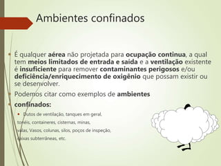 Ambientes confinados
 É qualquer aérea não projetada para ocupação continua, a qual
tem meios limitados de entrada e saída e a ventilação existente
é insuficiente para remover contaminantes perigosos e/ou
deficiência/enriquecimento de oxigênio que possam existir ou
se desenvolver.
 Podemos citar como exemplos de ambientes
 confinados:
 Dutos de ventilação, tanques em geral,
tonéis, containeres, cisternas, minas,
valas, Vasos, colunas, silos, poços de inspeção,
caixas subterrâneas, etc.
 