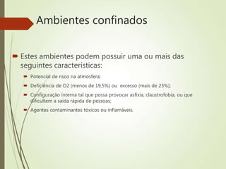 Ambientes confinados
 Estes ambientes podem possuir uma ou mais das
seguintes características:
 Potencial de risco na atmosfera;
 Deficiência de O2 (menos de 19,5%) ou excesso (mais de 23%);
 Configuração interna tal que possa provocar asfixia, claustrofobia, ou que
dificultem a saída rápida de pessoas;
 Agentes contaminantes tóxicos ou inflamáveis.
 