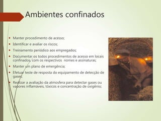 Ambientes confinados
 Manter procedimento de acesso;
 Identificar e avaliar os riscos;
 Treinamento periódico aos empregados;
 Documentar os todos procedimentos de acesso em locais
confinados, com os respectivos nomes e assinaturas;
 Manter um plano de emergência;
 Efetuar teste de resposta do equipamento de detecção de
gases;
 Realizar a avaliação da atmosfera para detectar gases ou
vapores inflamáveis, tóxicos e concentração de oxigênio;
 