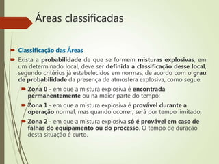 Áreas classificadas
 Classificação das Áreas
 Exista a probabilidade de que se formem misturas explosivas, em
um determinado local, deve ser definida a classificação desse local,
segundo critérios já estabelecidos em normas, de acordo com o grau
de probabilidade da presença de atmosfera explosiva, como segue:
 Zona 0 - em que a mistura explosiva é encontrada
permanentemente ou na maior parte do tempo;
 Zona 1 - em que a mistura explosiva é provável durante a
operação normal, mas quando ocorrer, será por tempo limitado;
 Zona 2 - em que a mistura explosiva só é provável em caso de
falhas do equipamento ou do processo. O tempo de duração
desta situação é curto.
 