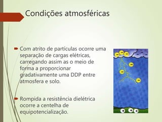 Condições atmosféricas
 Com atrito de partículas ocorre uma
separação de cargas elétricas,
carregando assim as o meio de
forma a proporcionar
gradativamente uma DDP entre
atmosfera e solo.
 Rompida a resistência dielétrica
ocorre a centelha de
equipotencialização.
 