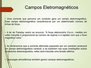 Campos Eletromagnéticos
• Uma corrente que percorra um condutor gera um campo eletromagnético.
Esse campo eletromagnético caracteriza-se por um determinado número de
linhas de força.
• A lei de Faraday assim se enuncia: “A força eletromotriz (f.e.m.; medida em
volts) induzida é proporcional ao número de espiras e à rapidez com que o fluxo
magnético varia.”
• Ao lembrarmos que a corrente alternada passando por um condutor produzirá
um campo eletromagnético variável, e se existirem nas suas imediações outros
condutores desenergizados, neles será induzida uma tensão elétrica.
• Descargas atmosféricas também geram campos eletromagnéticos.
 