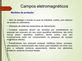 Campos eletromagnéticos
• Além de desligar o circuito no qual vai trabalhar, confira, com detector
de tensão ou voltímetros;
• Utilização de sistemas temporários de aterramento;
• Cuidados especiais devem ser tomados por trabalhadores ou
pessoas que possuem em seu corpo aparelhos eletrônicos, tais como
marca passo, aparelhos auditivos, dentre outros, pois seu
funcionamento pode ser comprometido na presença de campos
magnéticos intenso.
• Trabalhadores que possuem próteses metálicas (pinos, encaixes,
articulações) é recomendado não indicar para trabalhos em linha viva,
pois a radiação promove aquecimento intenso nos elementos
metálicos, podendo provocar lesões.
Medidas de proteção:
 