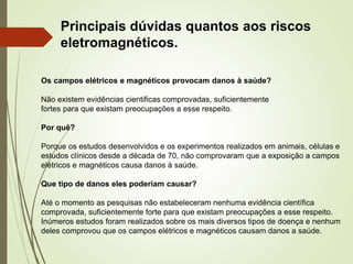 Os campos elétricos e magnéticos provocam danos à saúde?
Não existem evidências cientificas comprovadas, suficientemente
fortes para que existam preocupações a esse respeito.
Por quê?
Porque os estudos desenvolvidos e os experimentos realizados em animais, células e
estudos clínicos desde a década de 70, não comprovaram que a exposição a campos
elétricos e magnéticos causa danos à saúde.
Que tipo de danos eles poderiam causar?
Até o momento as pesquisas não estabeleceram nenhuma evidência científica
comprovada, suficientemente forte para que existam preocupações a esse respeito.
Inúmeros estudos foram realizados sobre os mais diversos tipos de doença e nenhum
deles comprovou que os campos elétricos e magnéticos causam danos a saúde.
Principais dúvidas quantos aos riscos
eletromagnéticos.
 