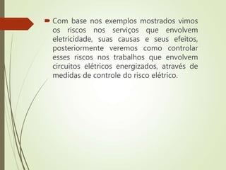  Com base nos exemplos mostrados vimos
os riscos nos serviços que envolvem
eletricidade, suas causas e seus efeitos,
posteriormente veremos como controlar
esses riscos nos trabalhos que envolvem
circuitos elétricos energizados, através de
medidas de controle do risco elétrico.
 