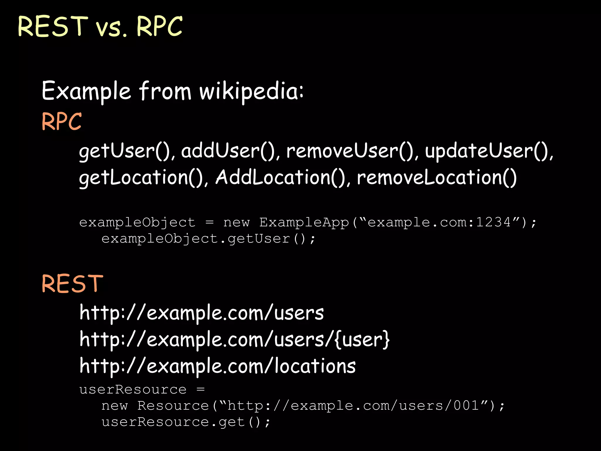 REST vs. RPC Example from wikipedia: RPC getUser(), addUser(), removeUser(), updateUser(), getLocation(), AddLocation(), removeLocation() exampleObject = new ExampleApp(“example.com:1234”); exampleObject.getUser(); REST http://example.com/users http://example.com/users/{user} http://example.com/locations userResource = new Resource(“http://example.com/users/001”); userResource.get(); 