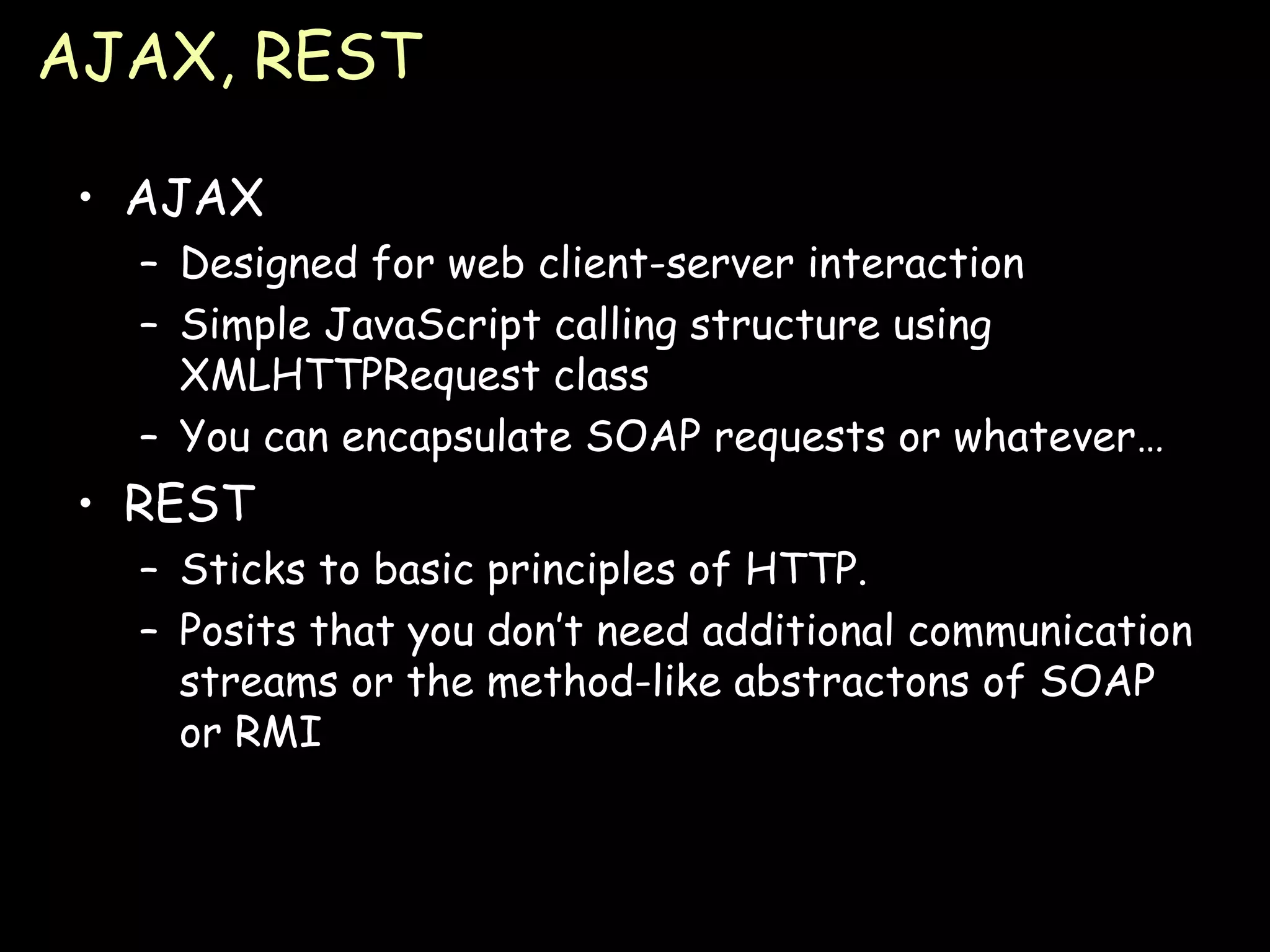 AJAX, REST AJAX Designed for web client-server interaction Simple JavaScript calling structure using XMLHTTPRequest class You can encapsulate SOAP requests or whatever… REST Sticks to basic principles of HTTP. Posits that you don’t need additional communication streams or the method-like abstractons of SOAP or RMI 