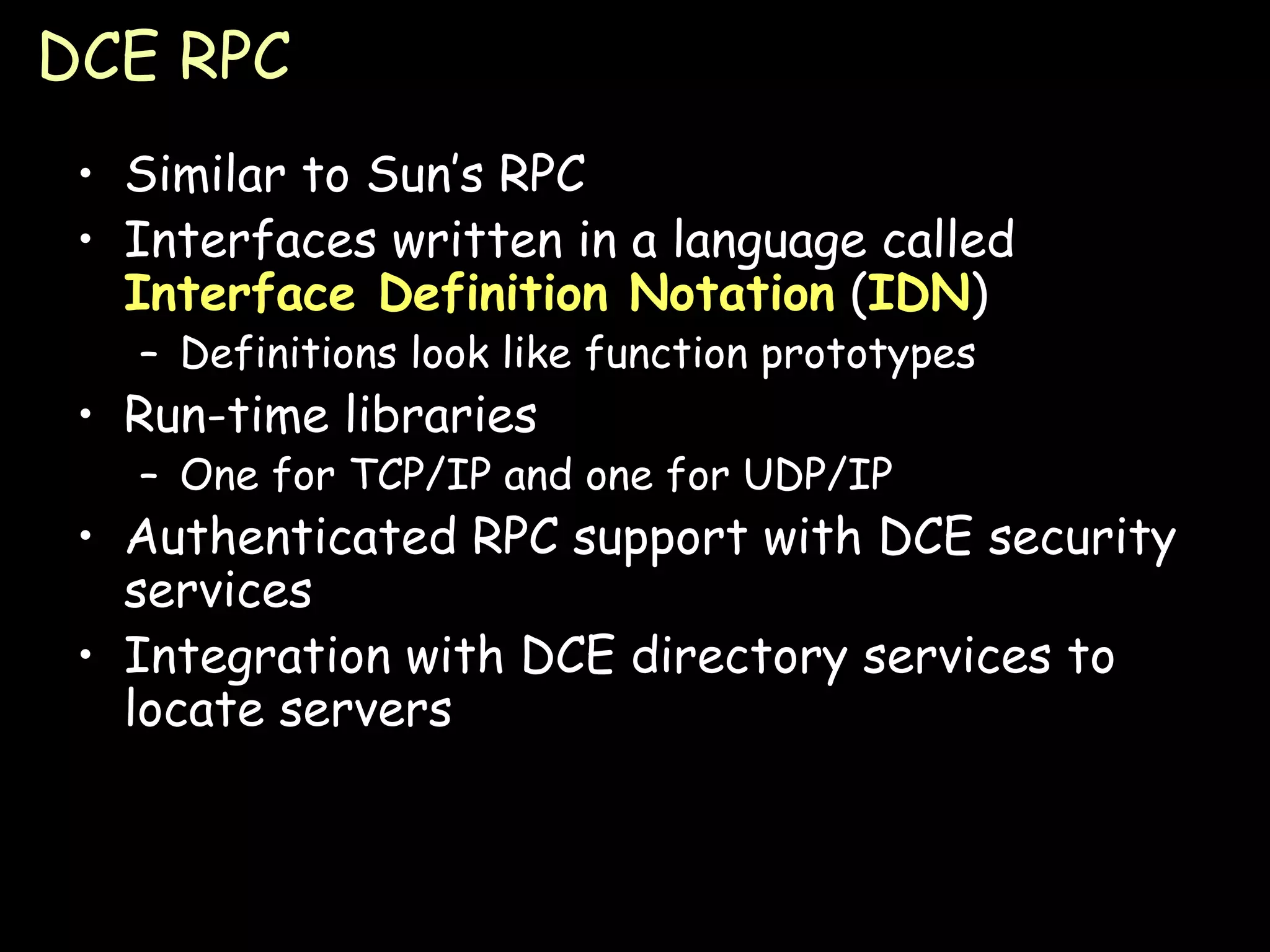 DCE RPC Similar to Sun’s RPC Interfaces written in a language called  Interface Definition Notation  ( IDN ) Definitions look like function prototypes Run-time libraries One for TCP/IP and one for UDP/IP Authenticated RPC support with DCE security services Integration with DCE directory services to locate servers 