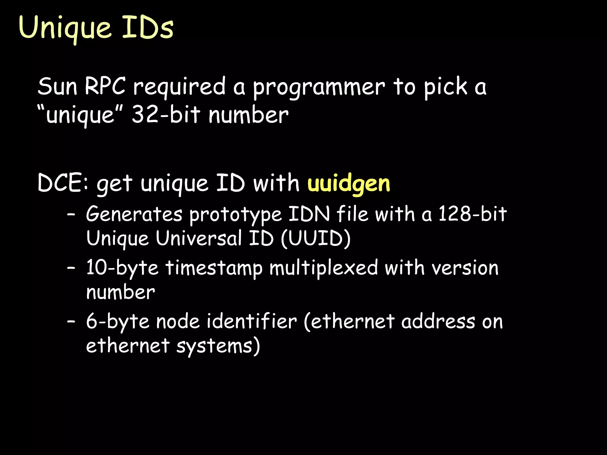 Unique IDs Sun RPC required a programmer to pick a “unique” 32-bit number DCE: get unique ID with  uuidgen Generates prototype IDN file with a 128-bit Unique Universal ID (UUID) 10-byte timestamp multiplexed with version number 6-byte node identifier (ethernet address on ethernet systems) 