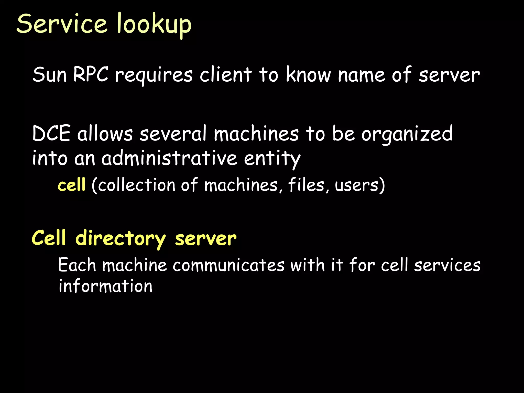 Service lookup Sun RPC requires client to know name of server DCE allows several machines to be organized into an administrative entity cell  (collection of machines, files, users) Cell directory server   Each machine communicates with it for cell services information 