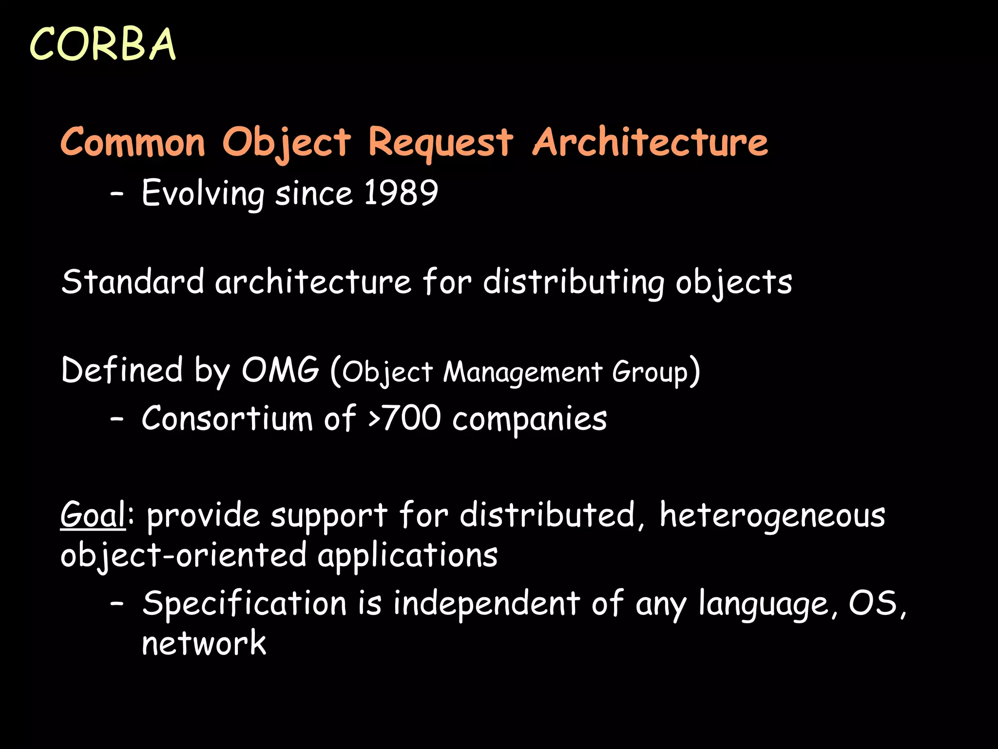 CORBA Common Object Request Architecture Evolving since 1989 Standard architecture for distributing objects Defined by OMG ( Object Management Group ) Consortium of >700 companies Goal : provide support for distributed,  heterogeneous object-oriented applications Specification is independent of any language, OS, network 