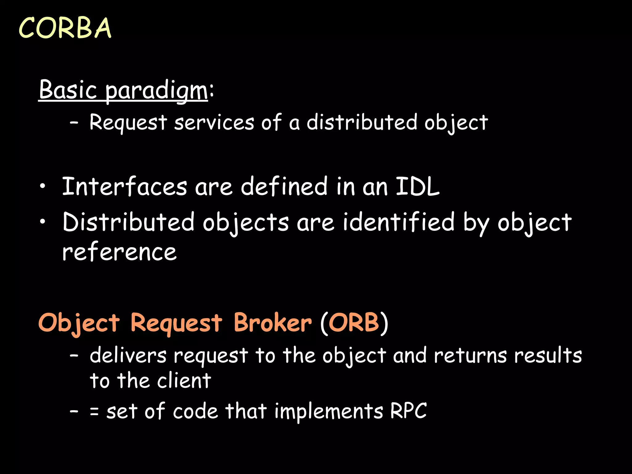 CORBA Basic paradigm : Request services of a distributed object Interfaces are defined in an IDL Distributed objects are identified by object reference Object Request Broker  ( ORB ) delivers request to the object and returns results to the client = set of code that implements RPC 