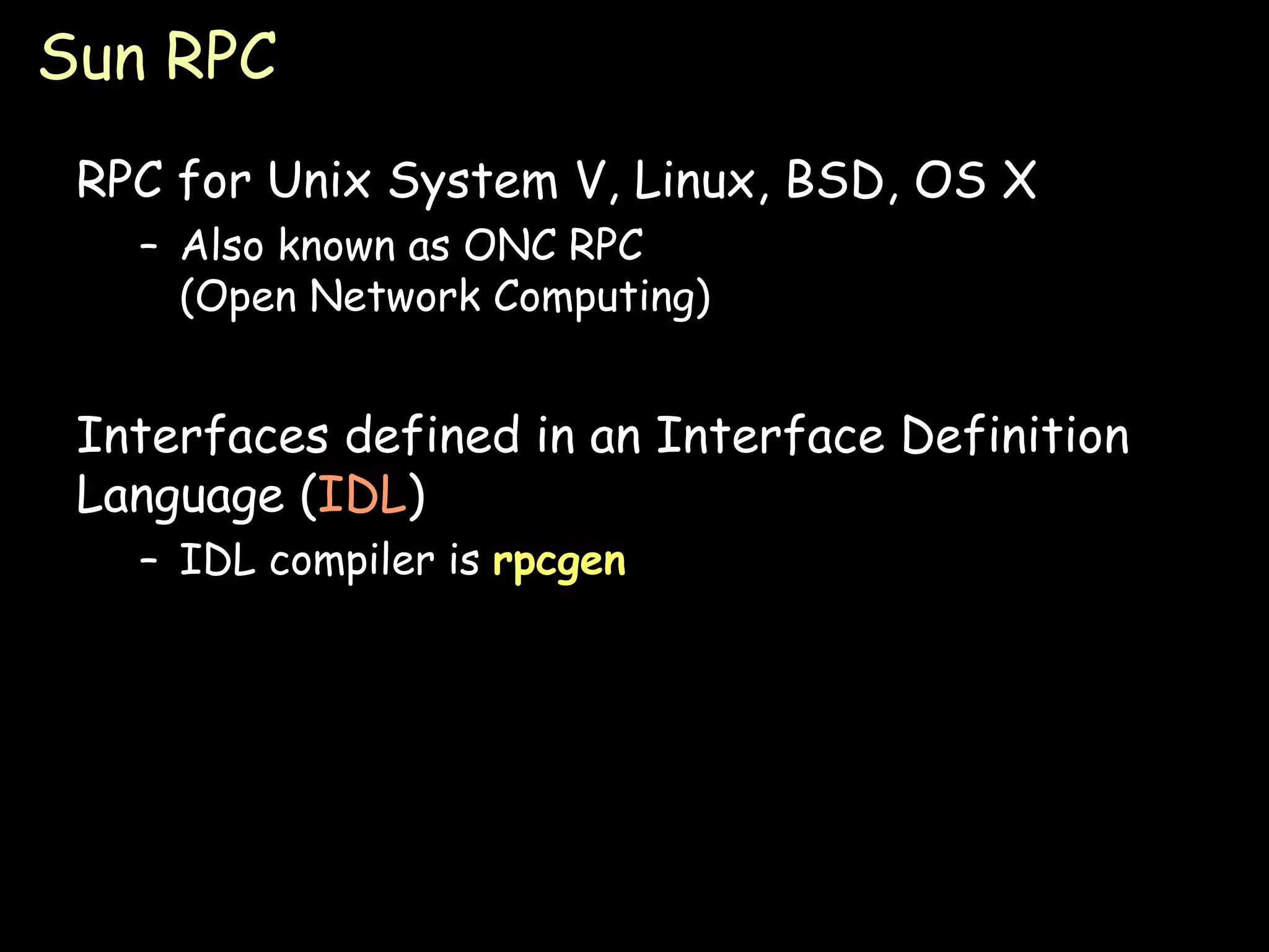 Sun RPC RPC for Unix System V, Linux, BSD, OS X Also known as ONC RPC (Open Network Computing) Interfaces defined in an Interface Definition Language ( IDL ) IDL compiler is  rpcgen 