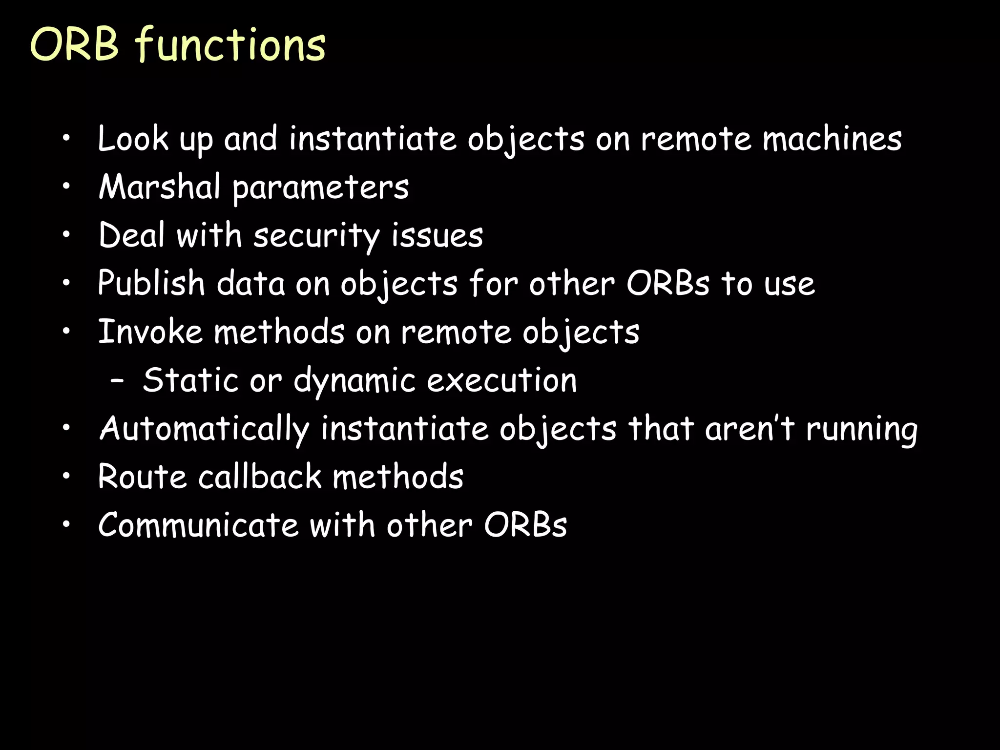 ORB functions Look up and instantiate objects on remote machines Marshal parameters Deal with security issues Publish data on objects for other ORBs to use Invoke methods on remote objects Static or dynamic execution Automatically instantiate objects that aren’t running Route callback methods Communicate with other ORBs 
