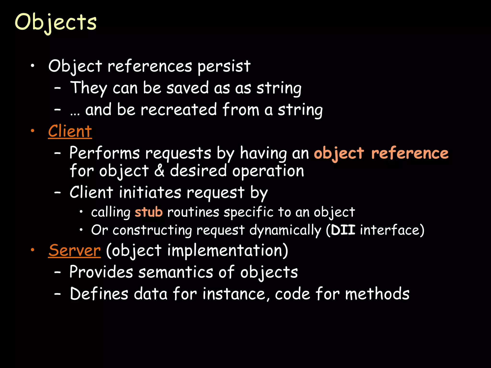 Objects Object references persist They can be saved as as string …  and be recreated from a string Client Performs requests by having an  object   reference  for object & desired operation Client initiates request by calling  stub  routines specific to an object Or constructing request dynamically ( DII  interface) Server  (object implementation) Provides semantics of objects Defines data for instance, code for methods 
