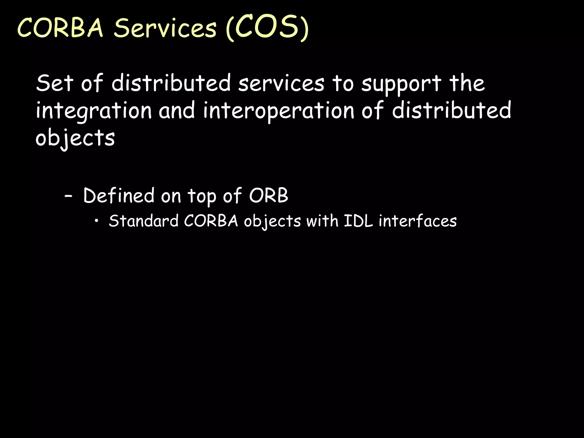 CORBA Services ( COS ) Set of distributed services to support the integration and interoperation of distributed objects Defined on top of ORB Standard CORBA objects with IDL interfaces 