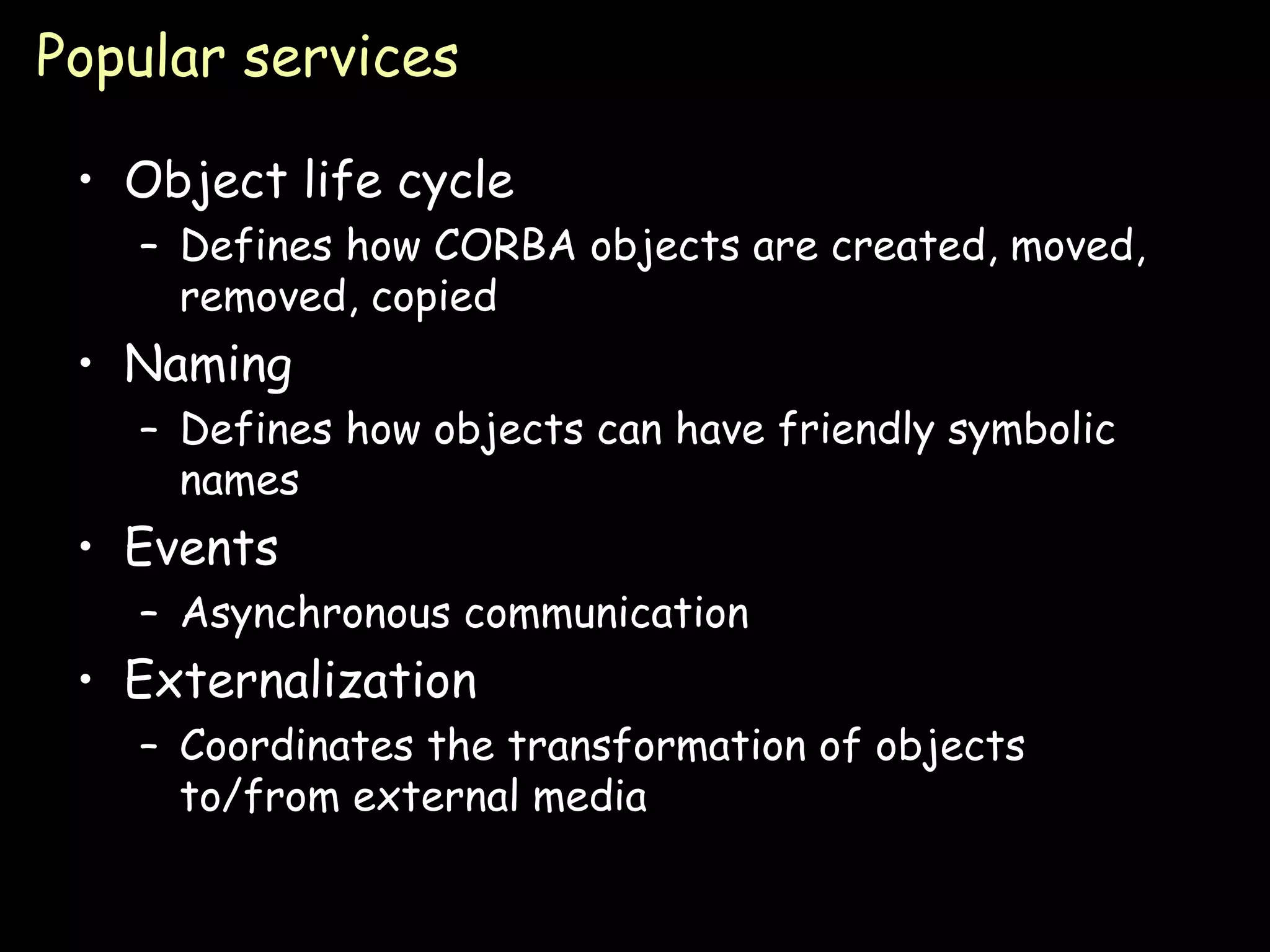 Popular services Object life cycle Defines how CORBA objects are created, moved, removed, copied Naming Defines how objects can have friendly symbolic names Events Asynchronous communication Externalization Coordinates the transformation of objects to/from external media 