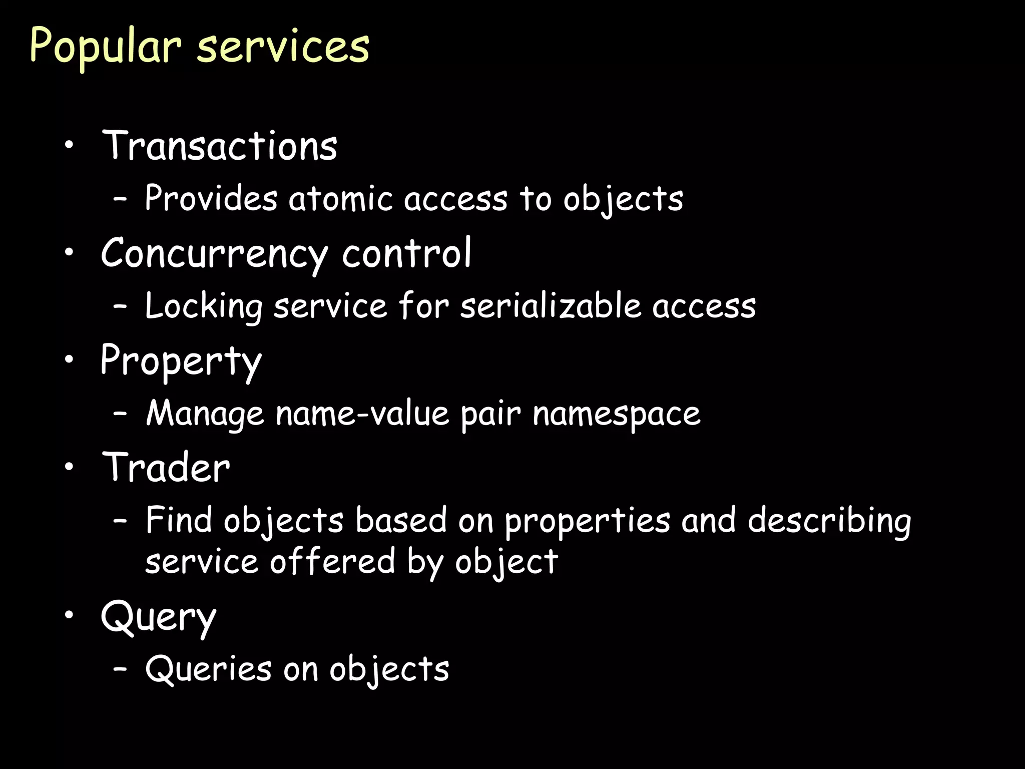 Popular services Transactions Provides atomic access to objects Concurrency control Locking service for serializable access Property Manage name-value pair namespace Trader Find objects based on properties and describing service offered by object Query Queries on objects 