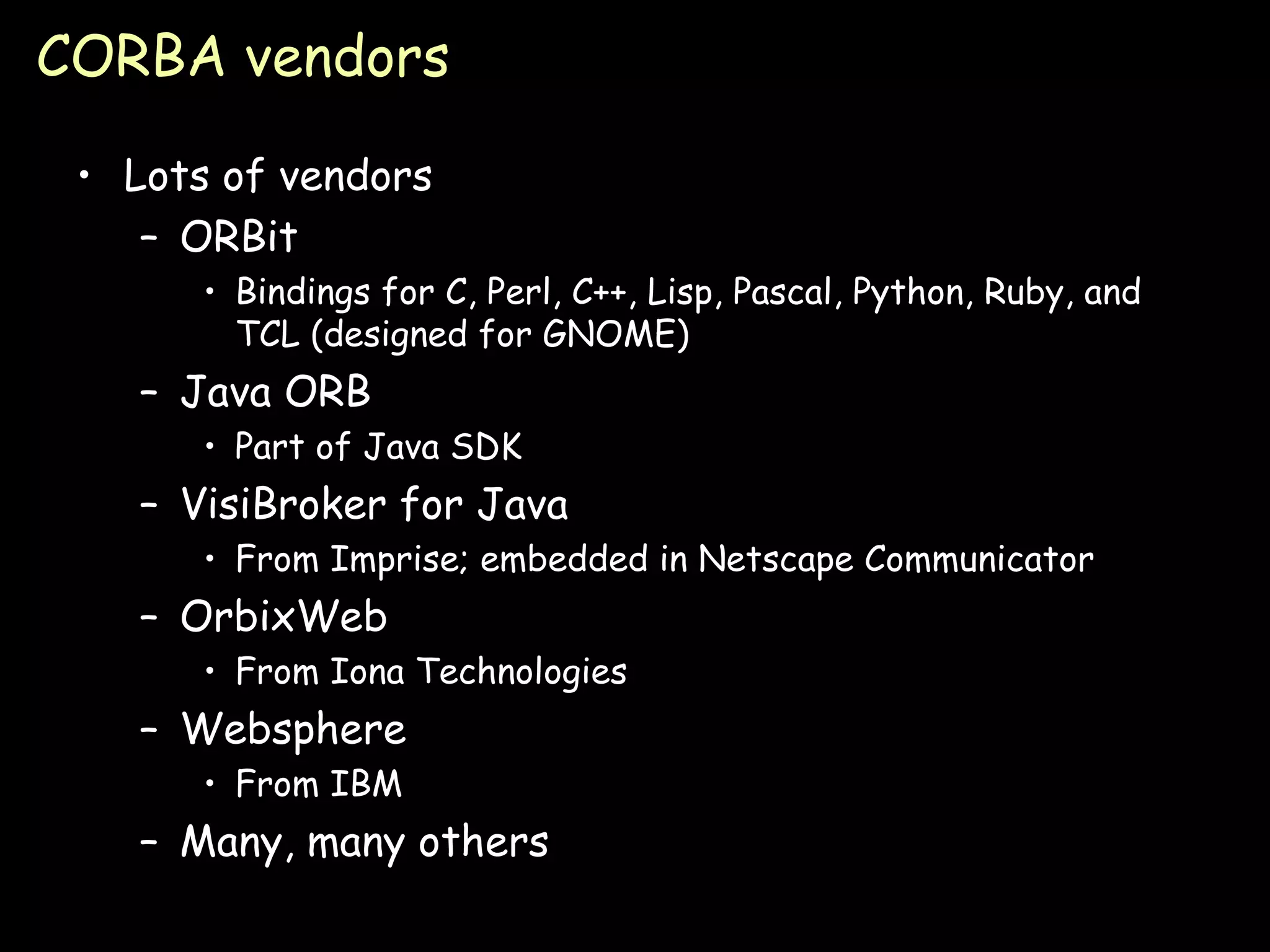 CORBA vendors Lots of vendors ORBit Bindings for C, Perl, C++, Lisp, Pascal, Python, Ruby, and TCL (designed for GNOME) Java ORB Part of Java SDK VisiBroker for Java From Imprise; embedded in Netscape Communicator OrbixWeb From Iona Technologies Websphere From IBM Many, many others 