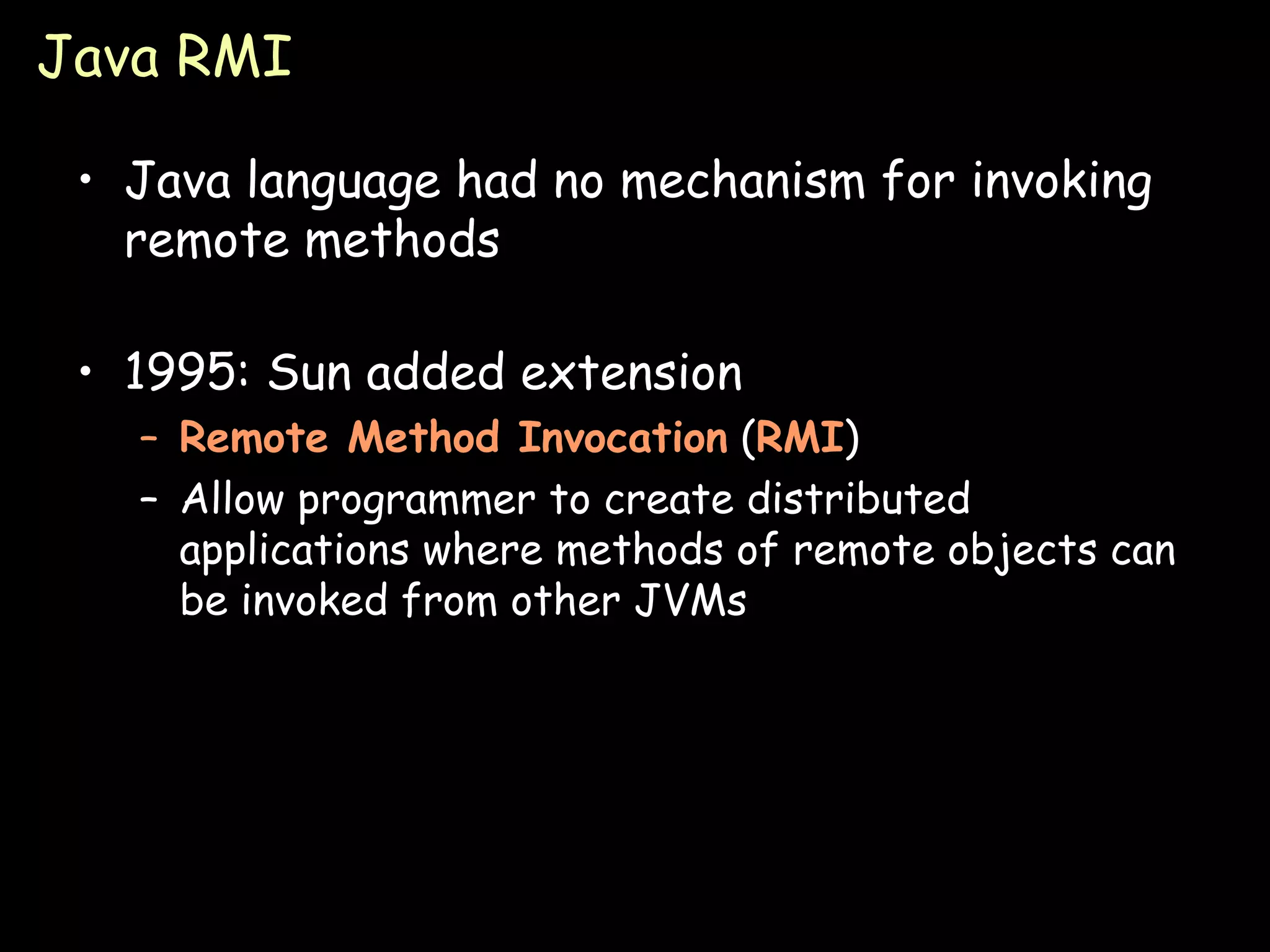 Java RMI Java language had no mechanism for invoking remote methods 1995: Sun added extension Remote Method Invocation  ( RMI ) Allow programmer to create distributed applications where methods of remote objects can be invoked from other JVMs 