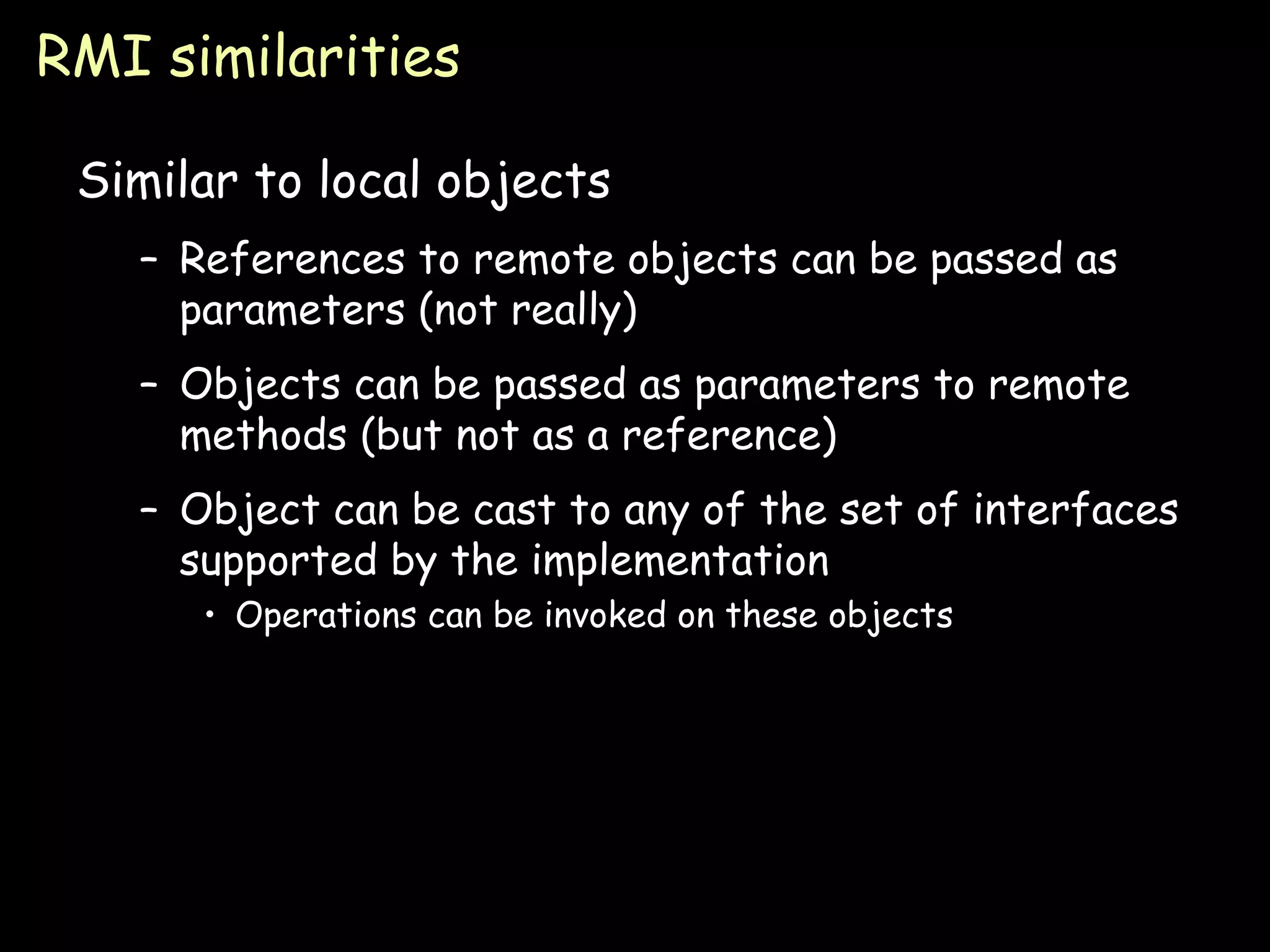RMI similarities Similar to local objects References to remote objects can be passed as parameters (not really) Objects can be passed as parameters to remote methods (but not as a reference) Object can be cast to any of the set of interfaces supported by the implementation Operations can be invoked on these objects 