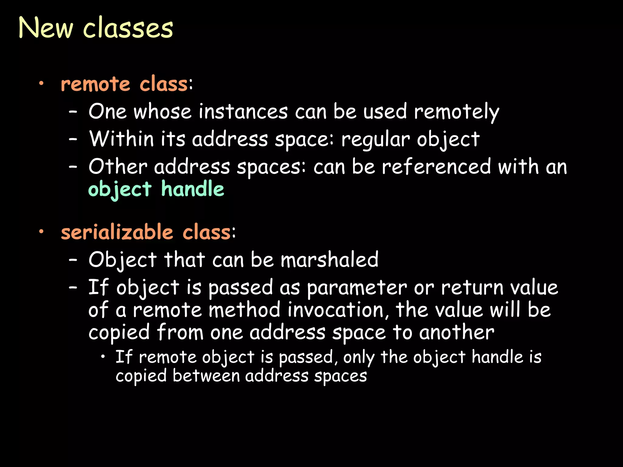New classes remote class : One whose instances can be used remotely Within its address space: regular object Other address spaces: can be referenced with an  object handle serializable class : Object that can be marshaled If object is passed as parameter or return value of a remote method invocation, the value will be copied from one address space to another If remote object is passed, only the object handle is copied between address spaces 