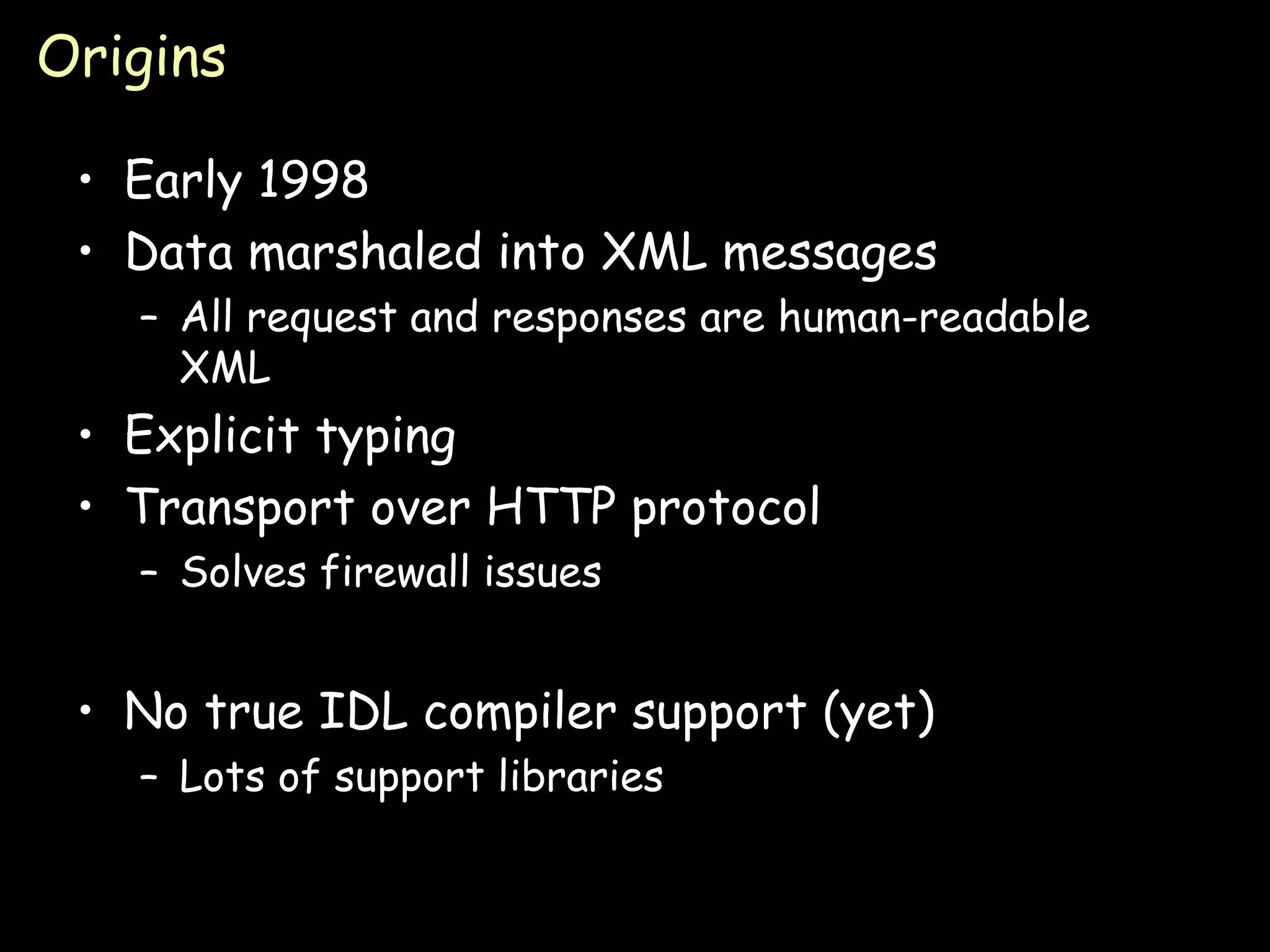 Origins Early 1998 Data marshaled into XML messages All request and responses are human-readable XML Explicit typing Transport over HTTP protocol Solves firewall issues No true IDL compiler support (yet) Lots of support libraries 