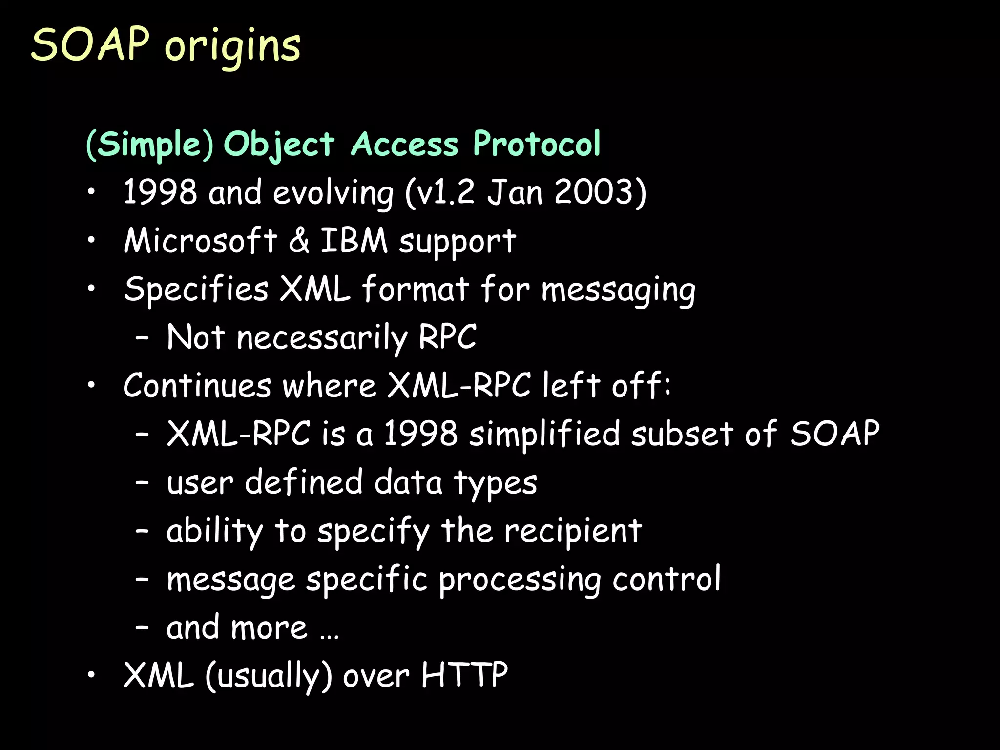 SOAP origins ( Simple )  Object Access Protocol 1998 and evolving (v1.2 Jan 2003) Microsoft & IBM support Specifies XML format for messaging Not necessarily RPC Continues where XML-RPC left off: XML-RPC is a 1998 simplified subset of SOAP user defined data types ability to specify the recipient message specific processing control and more … XML (usually) over HTTP 