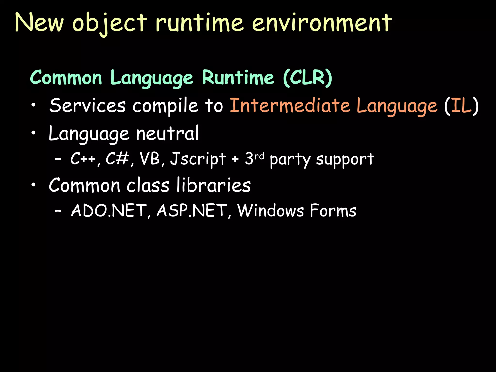 New object runtime environment Common Language Runtime (CLR) Services compile to  Intermediate Language  ( IL ) Language neutral C++, C#, VB, Jscript + 3 rd  party support Common class libraries ADO.NET, ASP.NET, Windows Forms 