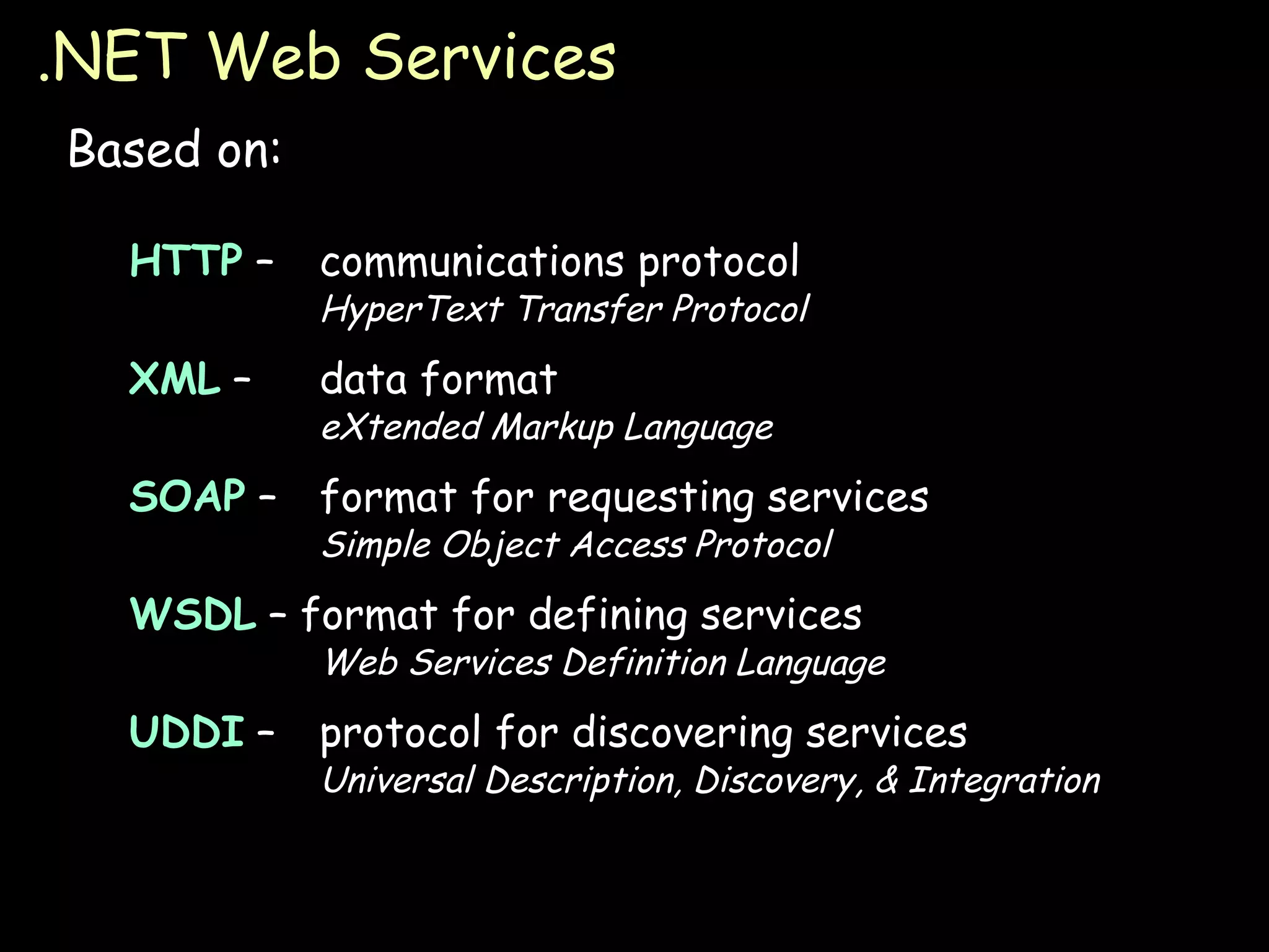.NET Web Services Based on: HTTP  – communications protocol HyperText Transfer Protocol XML  – data format eXtended Markup Language SOAP  – format for requesting services Simple Object Access Protocol WSDL  – format for defining services Web Services Definition Language UDDI  – protocol for discovering services Universal Description, Discovery, & Integration 