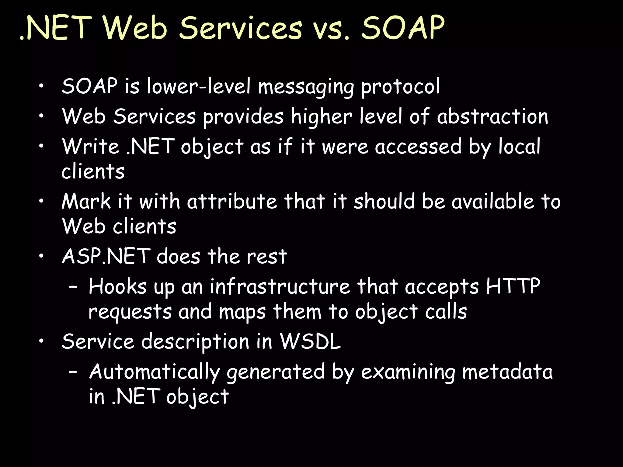 .NET Web Services vs. SOAP SOAP is lower-level messaging protocol Web Services provides higher level of abstraction Write .NET object as if it were accessed by local clients Mark it with attribute that it should be available to Web clients ASP.NET does the rest Hooks up an infrastructure that accepts HTTP requests and maps them to object calls Service description in WSDL Automatically generated by examining metadata in .NET object 