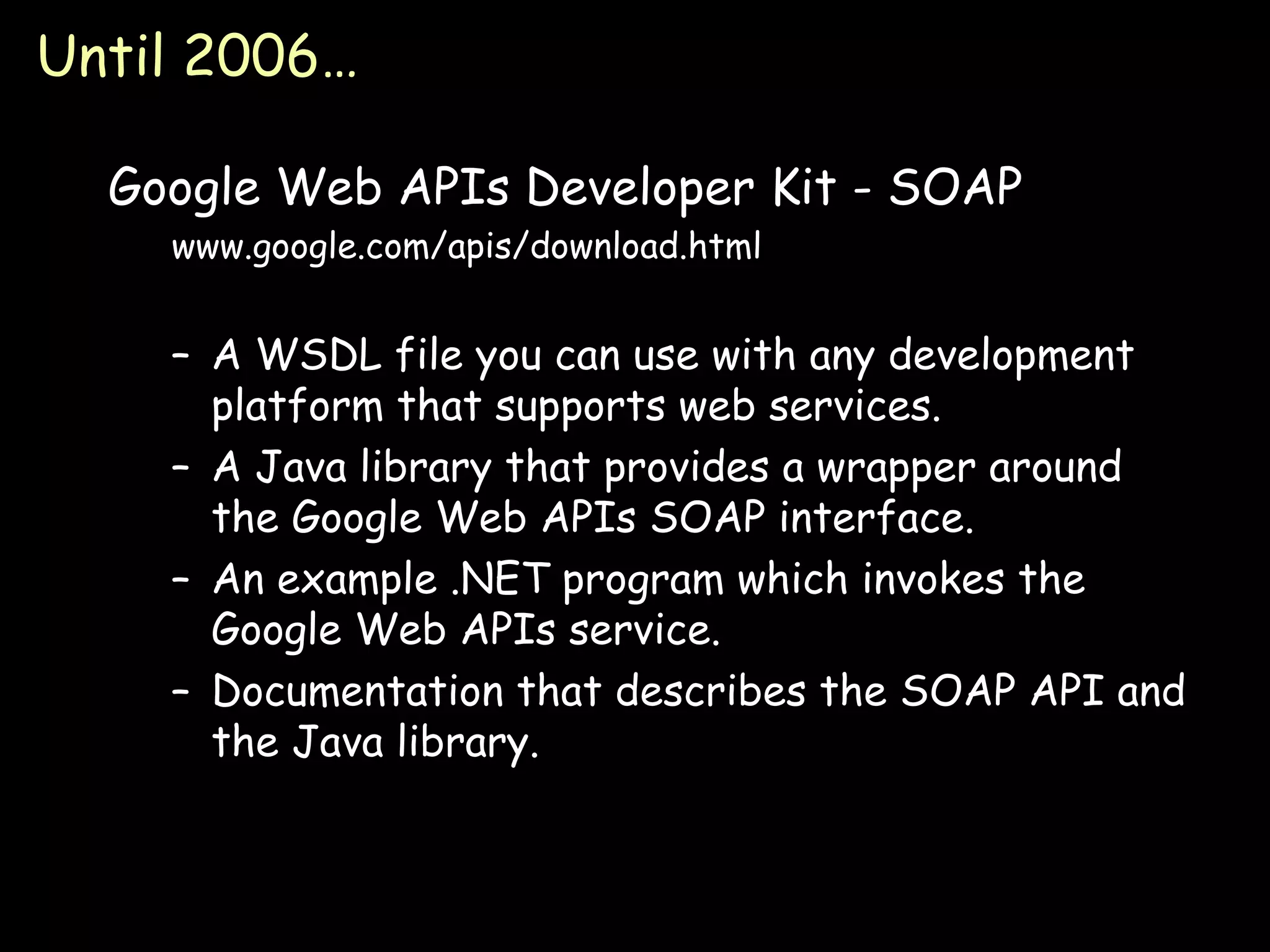 Until 2006… Google Web APIs Developer Kit - SOAP www.google.com/apis/download.html A WSDL file you can use with any development platform that supports web services. A Java library that provides a wrapper around the Google Web APIs SOAP interface. An example .NET program which invokes the Google Web APIs service. Documentation that describes the SOAP API and the Java library. 