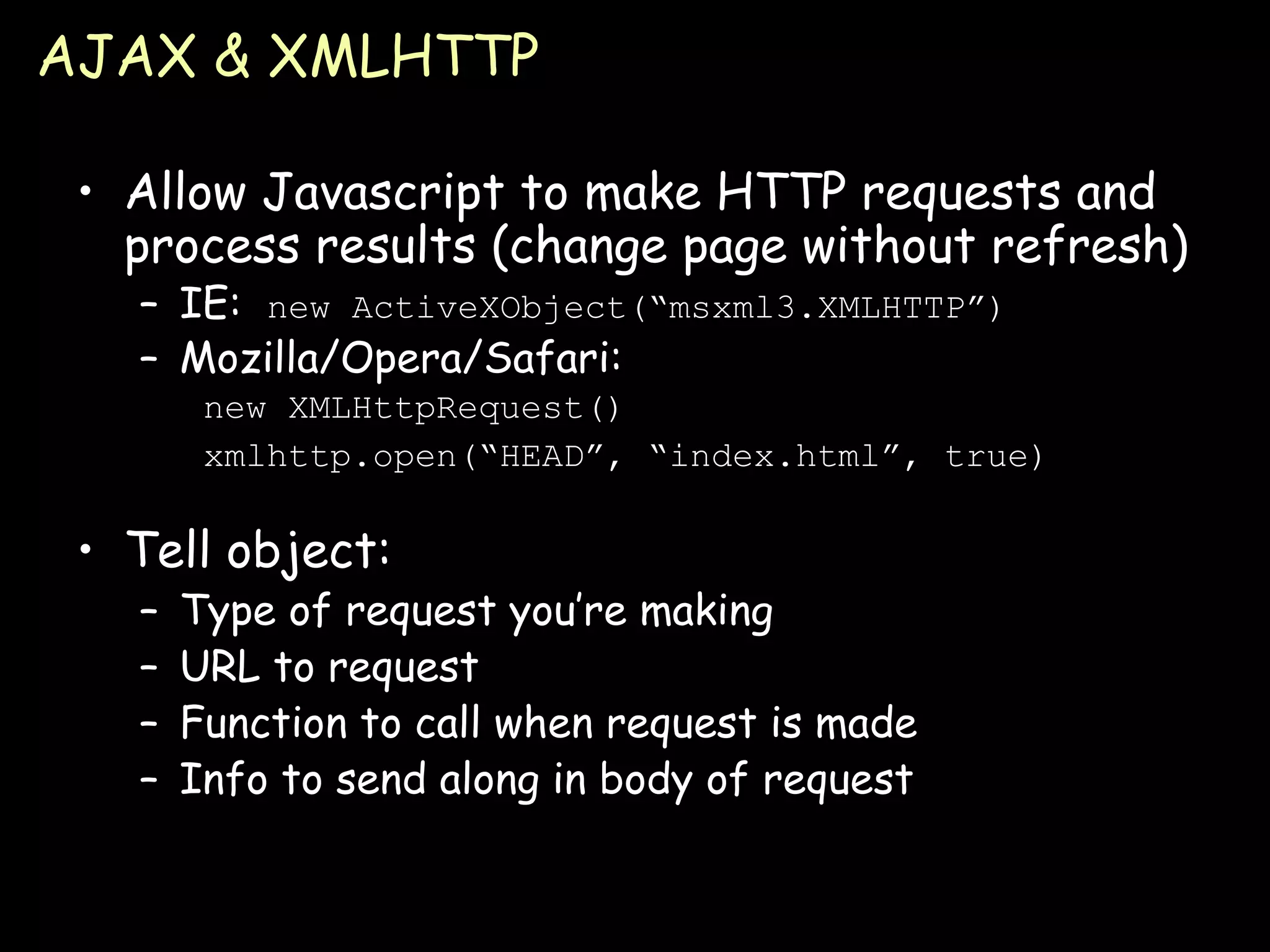 AJAX & XMLHTTP Allow Javascript to make HTTP requests and process results (change page without refresh) IE:  new ActiveXObject(“msxml3.XMLHTTP”) Mozilla/Opera/Safari: new XMLHttpRequest() xmlhttp.open(“HEAD”, “index.html”, true) Tell object: Type of request you’re making URL to request Function to call when request is made Info to send along in body of request 