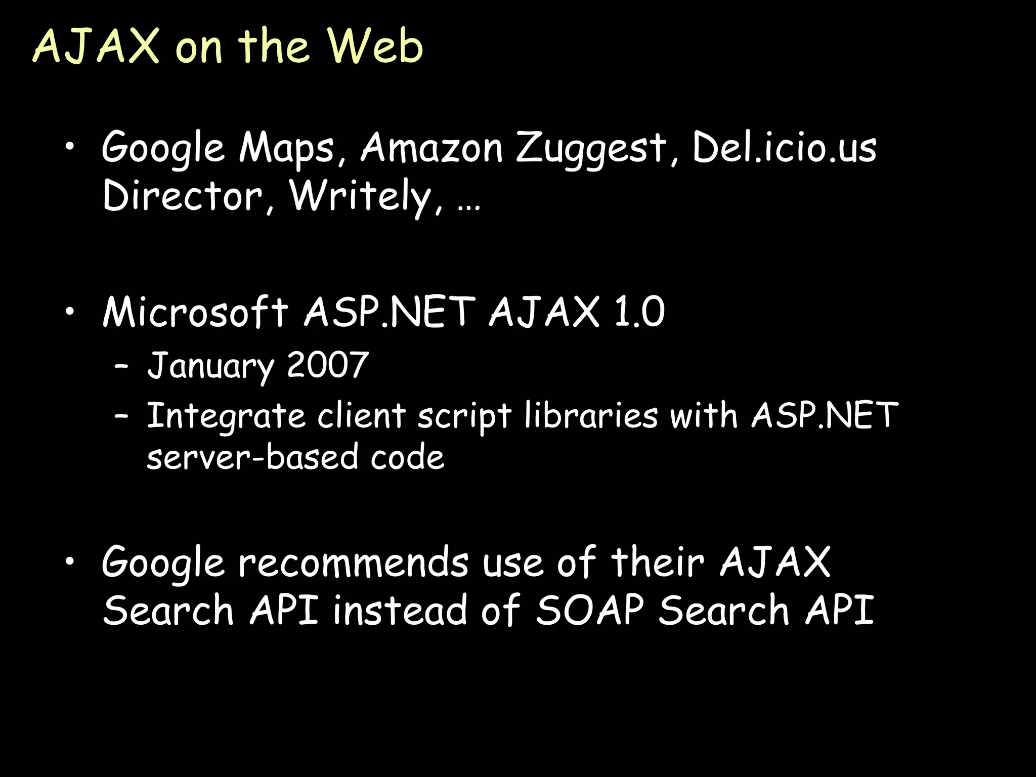 AJAX on the Web Google Maps, Amazon Zuggest, Del.icio.us Director, Writely, … Microsoft ASP.NET AJAX 1.0 January 2007 Integrate client script libraries with ASP.NET server-based code Google recommends use of their AJAX Search API instead of SOAP Search API 