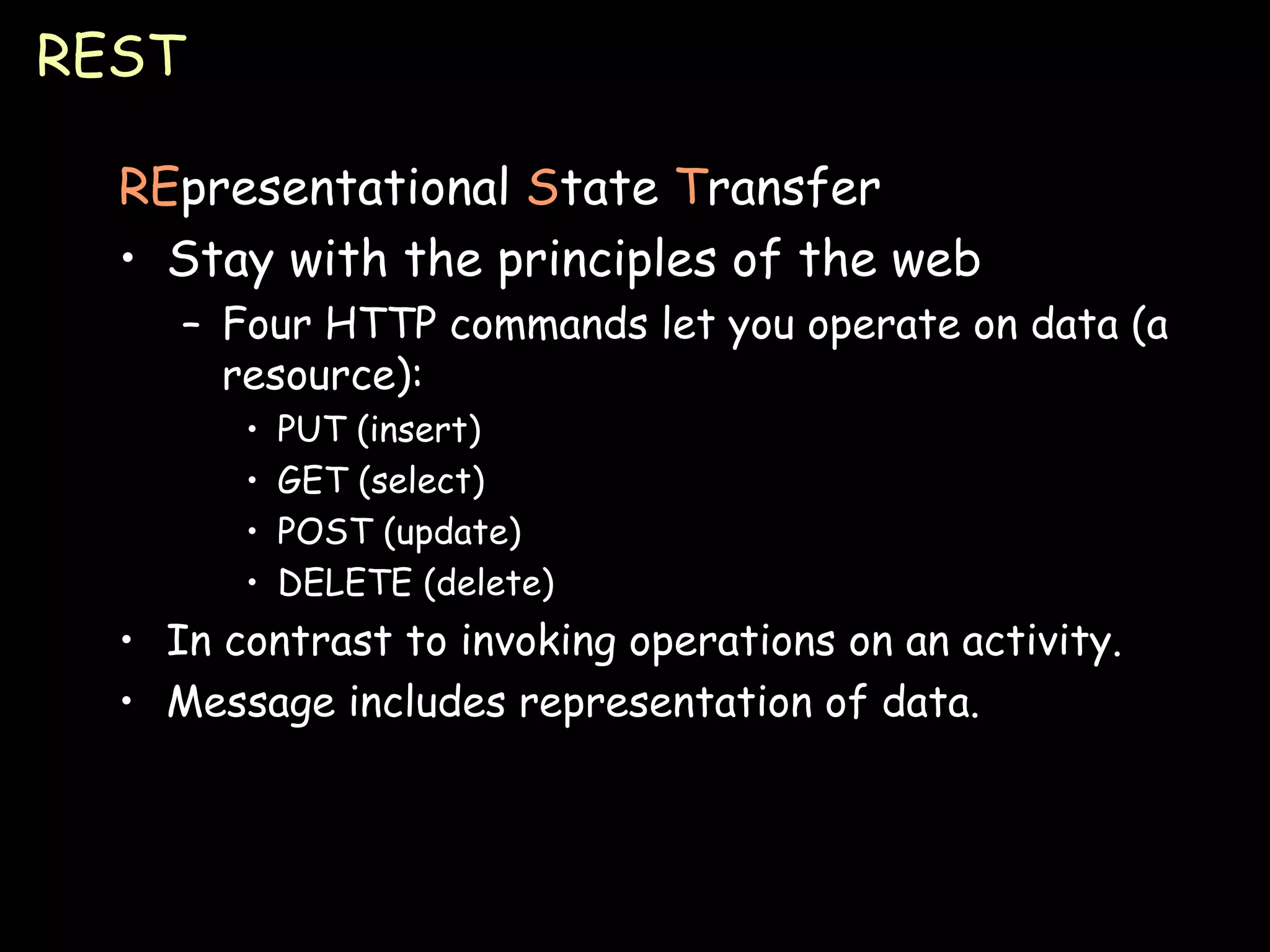 REST RE presentational  S tate  T ransfer Stay with the principles of the web Four HTTP commands let you operate on data (a resource): PUT (insert) GET (select) POST (update) DELETE (delete) In contrast to invoking operations on an activity. Message includes representation of data. 