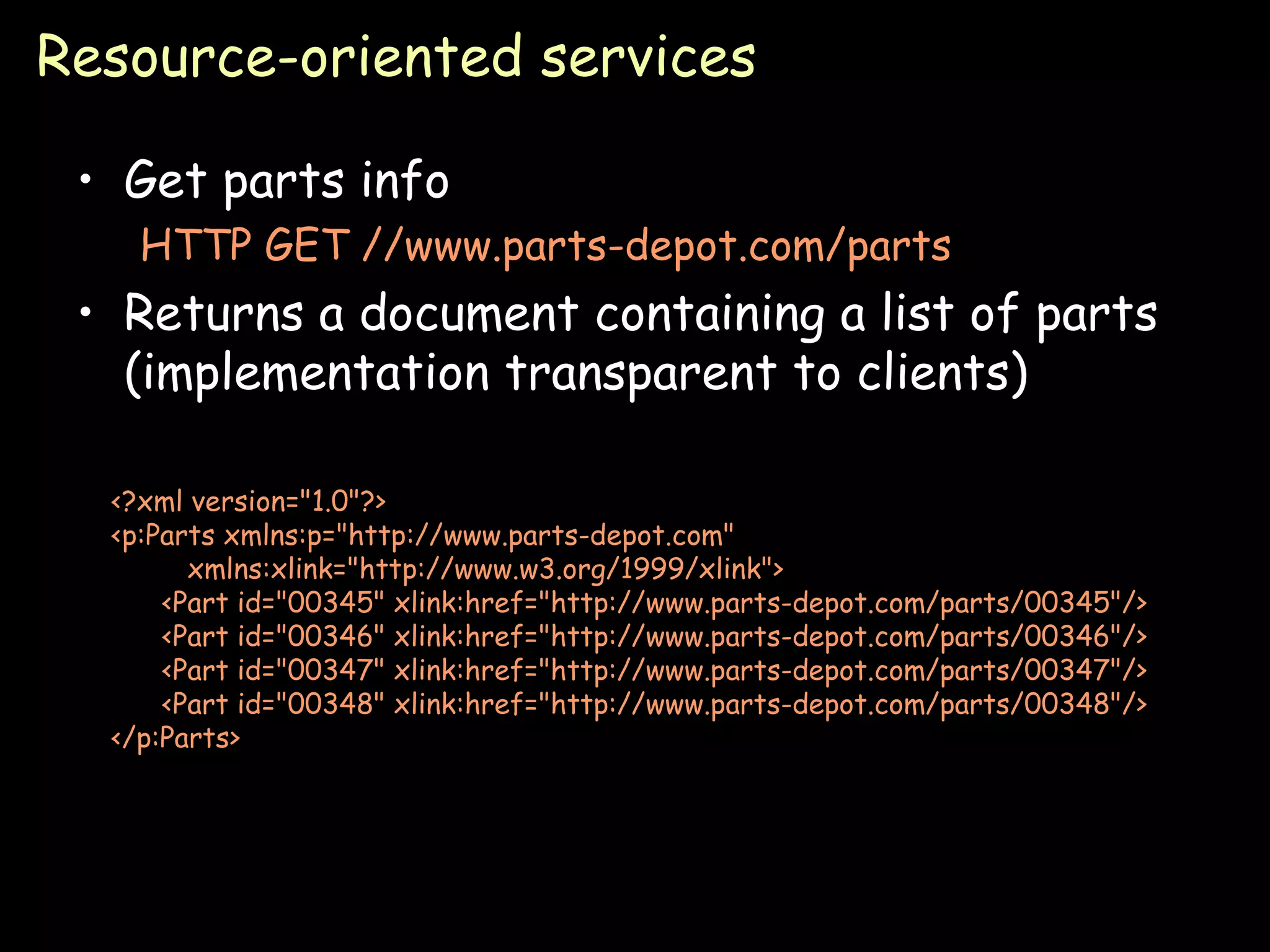 Resource-oriented services Get parts info HTTP GET //www.parts-depot.com/parts Returns a document containing a list of parts (implementation transparent to clients) <?xml version=&quot;1.0&quot;?> <p:Parts xmlns:p=&quot;http://www.parts-depot.com&quot;  xmlns:xlink=&quot;http://www.w3.org/1999/xlink&quot;> <Part id=&quot;00345&quot; xlink:href=&quot;http://www.parts-depot.com/parts/00345&quot;/> <Part id=&quot;00346&quot; xlink:href=&quot;http://www.parts-depot.com/parts/00346&quot;/> <Part id=&quot;00347&quot; xlink:href=&quot;http://www.parts-depot.com/parts/00347&quot;/> <Part id=&quot;00348&quot; xlink:href=&quot;http://www.parts-depot.com/parts/00348&quot;/> </p:Parts> 