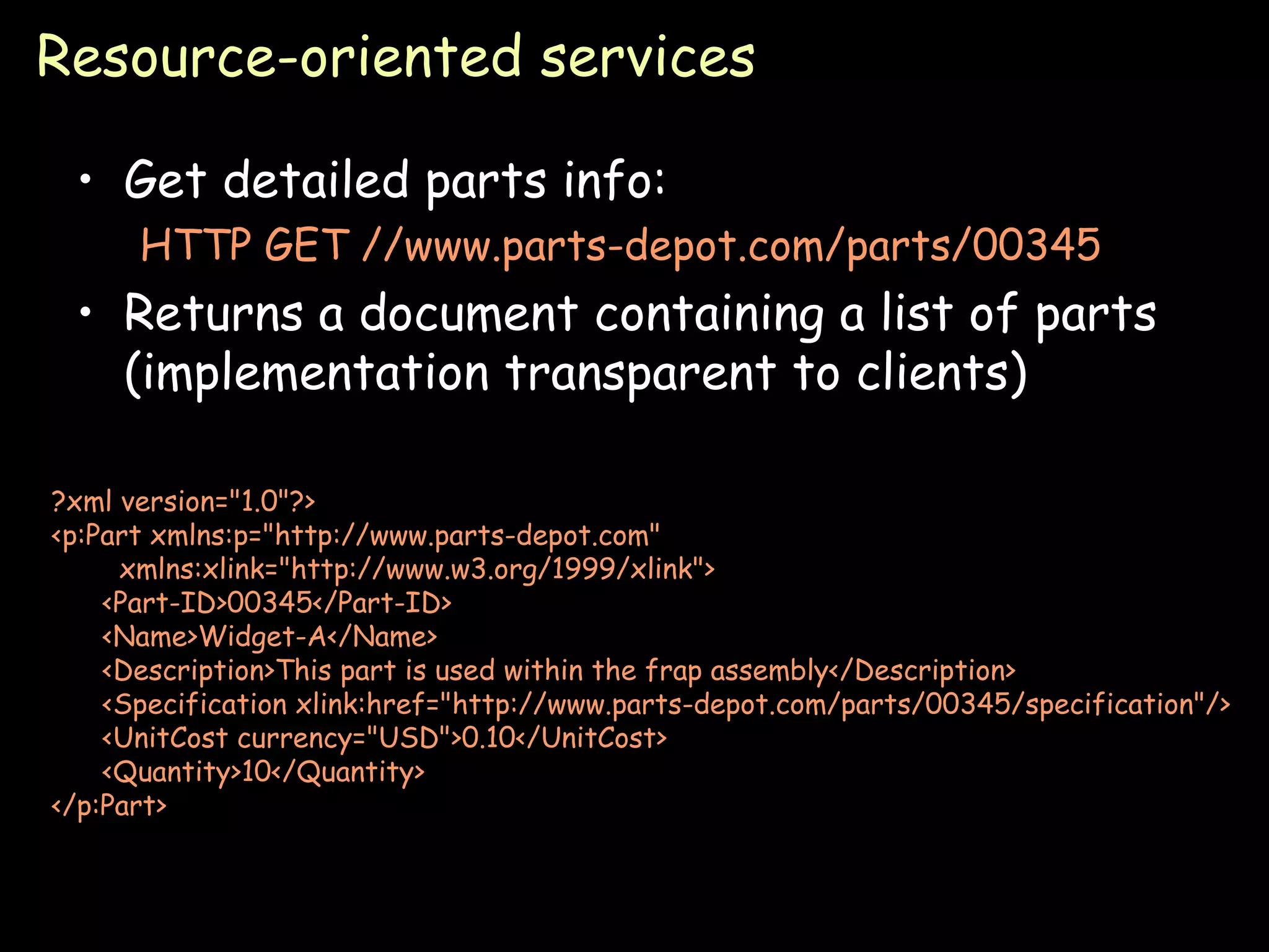 Resource-oriented services Get detailed parts info: HTTP GET //www.parts-depot.com/parts/00345 Returns a document containing a list of parts (implementation transparent to clients) ?xml version=&quot;1.0&quot;?> <p:Part xmlns:p=&quot;http://www.parts-depot.com&quot;  xmlns:xlink=&quot;http://www.w3.org/1999/xlink&quot;> <Part-ID>00345</Part-ID> <Name>Widget-A</Name> <Description>This part is used within the frap assembly</Description> <Specification xlink:href=&quot;http://www.parts-depot.com/parts/00345/specification&quot;/> <UnitCost currency=&quot;USD&quot;>0.10</UnitCost> <Quantity>10</Quantity> </p:Part> 