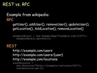 REST vs. RPC Example from wikipedia: RPC getUser(), addUser(), removeUser(), updateUser(), getLocation(), AddLocation(), removeLocation() exampleObject = new ExampleApp(“example.com:1234”); exampleObject.getUser(); REST http://example.com/users http://example.com/users/{user} http://example.com/locations userResource = new Resource(“http://example.com/users/001”); userResource.get(); 
