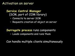 Activation on server Service Control Manager (SCM, part of COM library) Connects to server SCM Requests creation of object on server Surrogate process  runs components Loads components and runs them Can handle multiple clients simultaneously 