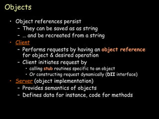 Objects Object references persist They can be saved as as string …  and be recreated from a string Client Performs requests by having an  object   reference  for object & desired operation Client initiates request by calling  stub  routines specific to an object Or constructing request dynamically ( DII  interface) Server  (object implementation) Provides semantics of objects Defines data for instance, code for methods 