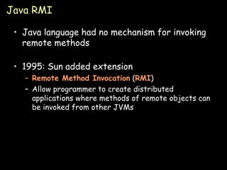 Java RMI Java language had no mechanism for invoking remote methods 1995: Sun added extension Remote Method Invocation  ( RMI ) Allow programmer to create distributed applications where methods of remote objects can be invoked from other JVMs 