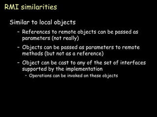 RMI similarities Similar to local objects References to remote objects can be passed as parameters (not really) Objects can be passed as parameters to remote methods (but not as a reference) Object can be cast to any of the set of interfaces supported by the implementation Operations can be invoked on these objects 