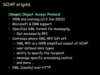 SOAP origins ( Simple )  Object Access Protocol 1998 and evolving (v1.2 Jan 2003) Microsoft & IBM support Specifies XML format for messaging Not necessarily RPC Continues where XML-RPC left off: XML-RPC is a 1998 simplified subset of SOAP user defined data types ability to specify the recipient message specific processing control and more … XML (usually) over HTTP 