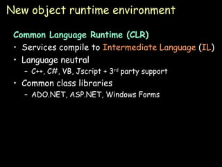 New object runtime environment Common Language Runtime (CLR) Services compile to  Intermediate Language  ( IL ) Language neutral C++, C#, VB, Jscript + 3 rd  party support Common class libraries ADO.NET, ASP.NET, Windows Forms 