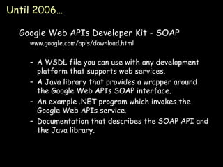 Until 2006… Google Web APIs Developer Kit - SOAP www.google.com/apis/download.html A WSDL file you can use with any development platform that supports web services. A Java library that provides a wrapper around the Google Web APIs SOAP interface. An example .NET program which invokes the Google Web APIs service. Documentation that describes the SOAP API and the Java library. 
