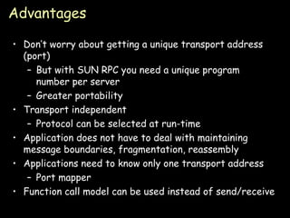 Advantages Don’t worry about getting a unique transport address (port) But with SUN RPC you need a unique program number per server Greater portability Transport independent Protocol can be selected at run-time Application does not have to deal with maintaining message boundaries, fragmentation, reassembly Applications need to know only one transport address Port mapper Function call model can be used instead of send/receive 