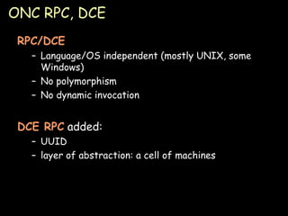 ONC RPC, DCE RPC/DCE Language/OS independent (mostly UNIX, some Windows) No polymorphism No dynamic invocation DCE RPC  added: UUID layer of abstraction: a cell of machines 