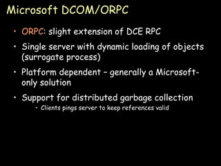 Microsoft DCOM/ORPC ORPC : slight extension of DCE RPC Single server with dynamic loading of objects (surrogate process) Platform dependent – generally a Microsoft-only solution Support for distributed garbage collection Clients pings server to keep references valid 